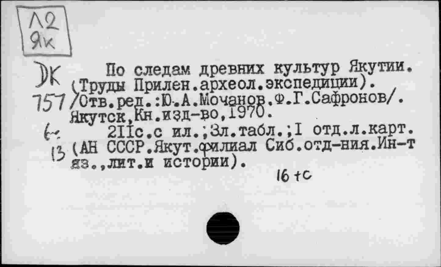 ﻿Л2.
Л)к По следам древних культур Якутии. (Труды Прилен.археол.экспедиции).
"?5V / Отв. ре^:Ю-. А. Мочано^.Ф. Г. Сафронов/.
ЯКУТ211с. с*ил. ; Зл. табл. ; I отд. л. карт. р (АН СССР.Якут.филиал Сиб.отд-ния.Ин-т ‘•7яз.,лит.и истории).
16 te-